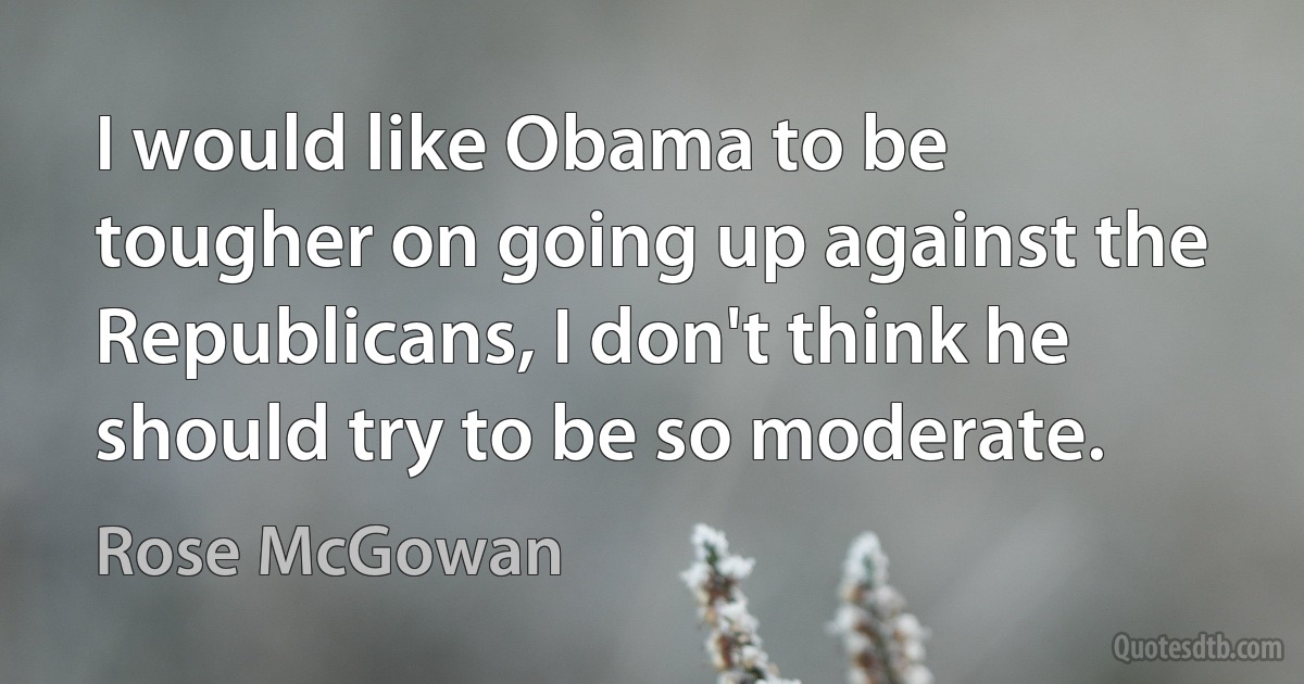 I would like Obama to be tougher on going up against the Republicans, I don't think he should try to be so moderate. (Rose McGowan)