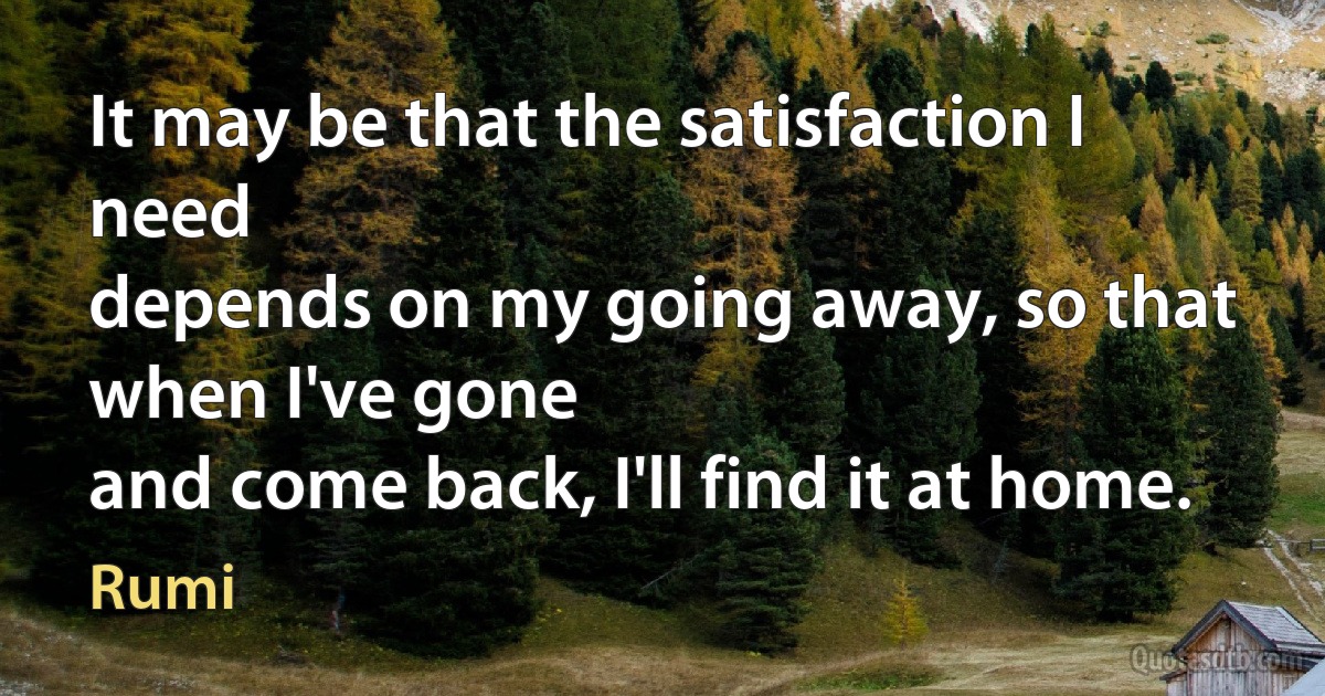 It may be that the satisfaction I need
depends on my going away, so that when I've gone
and come back, I'll find it at home. (Rumi)