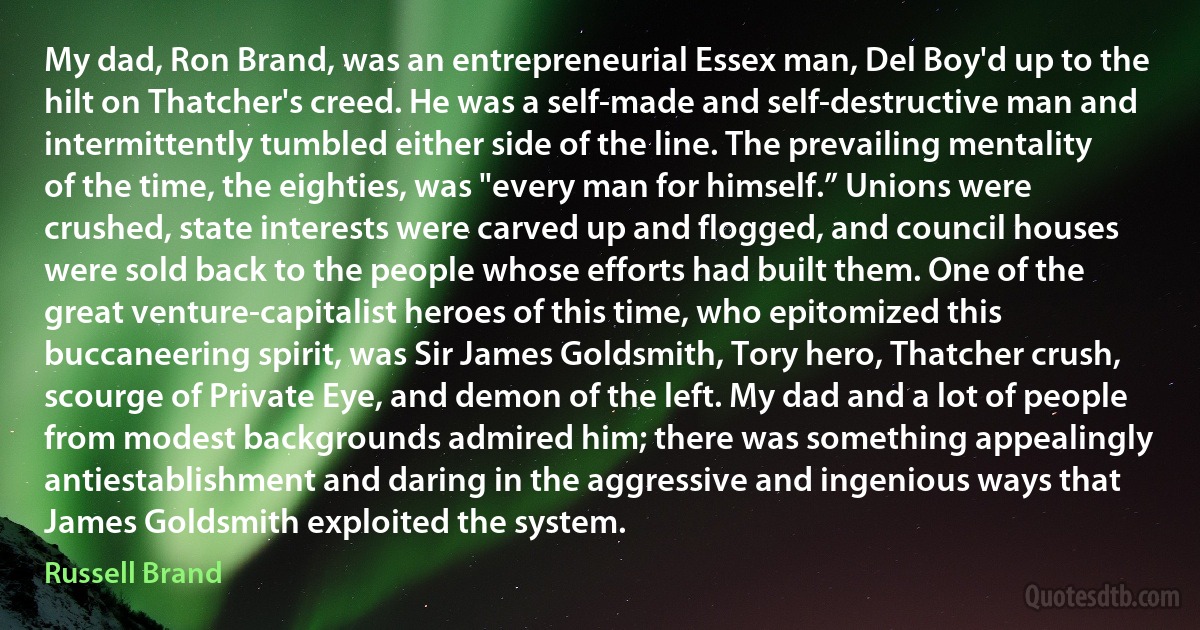 My dad, Ron Brand, was an entrepreneurial Essex man, Del Boy'd up to the hilt on Thatcher's creed. He was a self-made and self-destructive man and intermittently tumbled either side of the line. The prevailing mentality of the time, the eighties, was "every man for himself.” Unions were crushed, state interests were carved up and flogged, and council houses were sold back to the people whose efforts had built them. One of the great venture-capitalist heroes of this time, who epitomized this buccaneering spirit, was Sir James Goldsmith, Tory hero, Thatcher crush, scourge of Private Eye, and demon of the left. My dad and a lot of people from modest backgrounds admired him; there was something appealingly antiestablishment and daring in the aggressive and ingenious ways that James Goldsmith exploited the system. (Russell Brand)