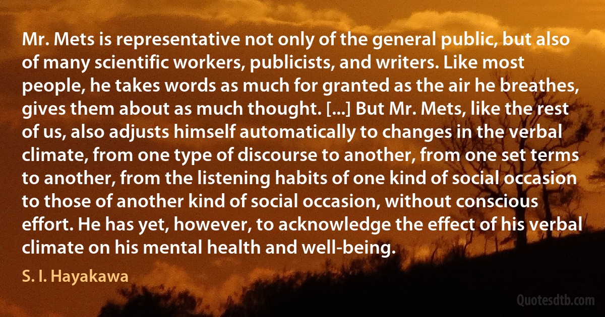 Mr. Mets is representative not only of the general public, but also of many scientific workers, publicists, and writers. Like most people, he takes words as much for granted as the air he breathes, gives them about as much thought. [...] But Mr. Mets, like the rest of us, also adjusts himself automatically to changes in the verbal climate, from one type of discourse to another, from one set terms to another, from the listening habits of one kind of social occasion to those of another kind of social occasion, without conscious effort. He has yet, however, to acknowledge the effect of his verbal climate on his mental health and well-being. (S. I. Hayakawa)