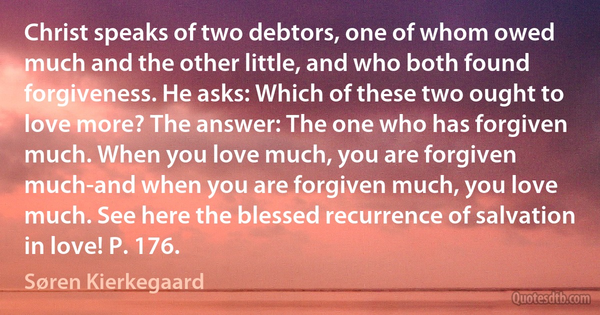 Christ speaks of two debtors, one of whom owed much and the other little, and who both found forgiveness. He asks: Which of these two ought to love more? The answer: The one who has forgiven much. When you love much, you are forgiven much-and when you are forgiven much, you love much. See here the blessed recurrence of salvation in love! P. 176. (Søren Kierkegaard)