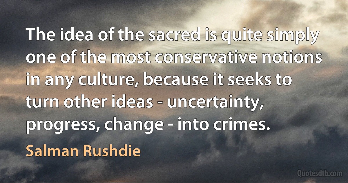 The idea of the sacred is quite simply one of the most conservative notions in any culture, because it seeks to turn other ideas - uncertainty, progress, change - into crimes. (Salman Rushdie)