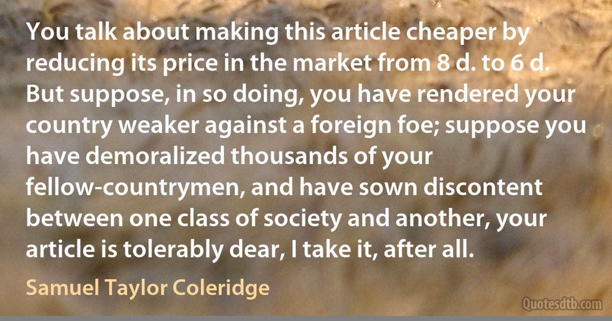 You talk about making this article cheaper by reducing its price in the market from 8 d. to 6 d. But suppose, in so doing, you have rendered your country weaker against a foreign foe; suppose you have demoralized thousands of your fellow-countrymen, and have sown discontent between one class of society and another, your article is tolerably dear, I take it, after all. (Samuel Taylor Coleridge)