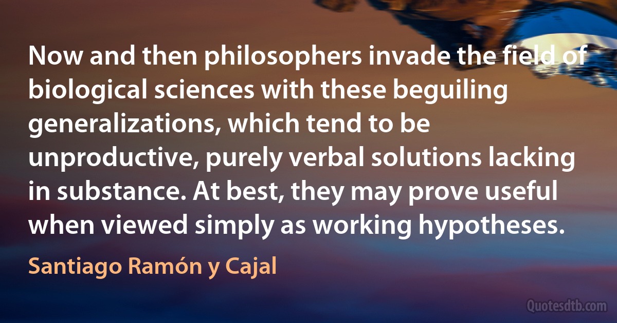 Now and then philosophers invade the field of biological sciences with these beguiling generalizations, which tend to be unproductive, purely verbal solutions lacking in substance. At best, they may prove useful when viewed simply as working hypotheses. (Santiago Ramón y Cajal)