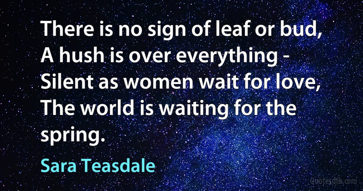 There is no sign of leaf or bud,
A hush is over everything -
Silent as women wait for love,
The world is waiting for the spring. (Sara Teasdale)