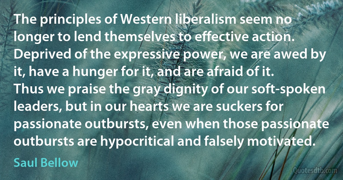 The principles of Western liberalism seem no longer to lend themselves to effective action. Deprived of the expressive power, we are awed by it, have a hunger for it, and are afraid of it. Thus we praise the gray dignity of our soft-spoken leaders, but in our hearts we are suckers for passionate outbursts, even when those passionate outbursts are hypocritical and falsely motivated. (Saul Bellow)