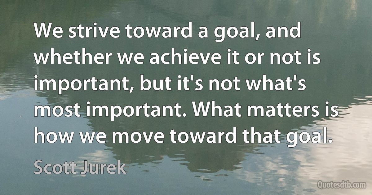 We strive toward a goal, and whether we achieve it or not is important, but it's not what's most important. What matters is how we move toward that goal. (Scott Jurek)