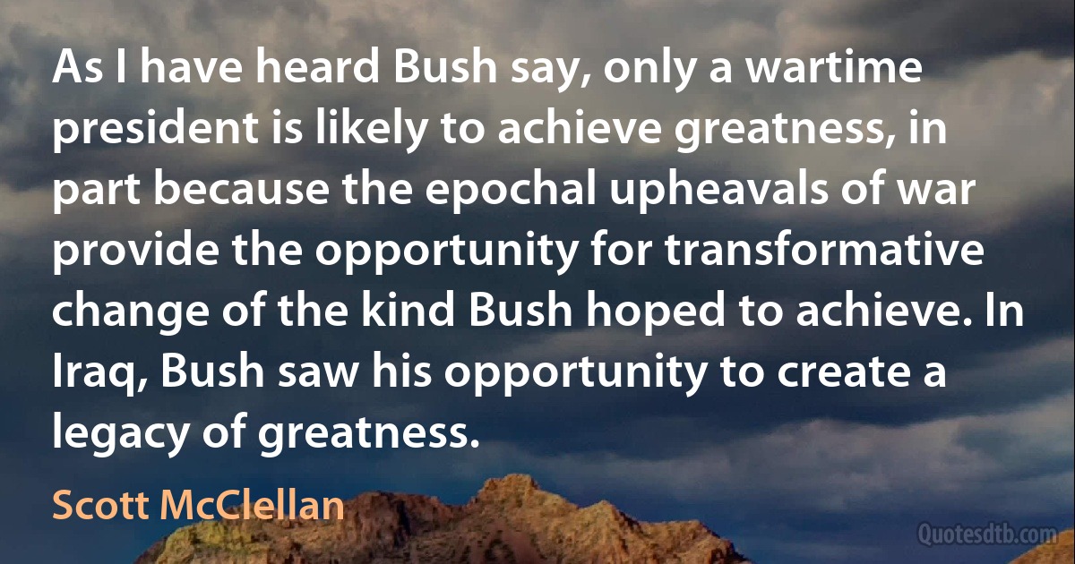 As I have heard Bush say, only a wartime president is likely to achieve greatness, in part because the epochal upheavals of war provide the opportunity for transformative change of the kind Bush hoped to achieve. In Iraq, Bush saw his opportunity to create a legacy of greatness. (Scott McClellan)