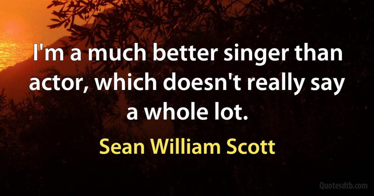 I'm a much better singer than actor, which doesn't really say a whole lot. (Sean William Scott)