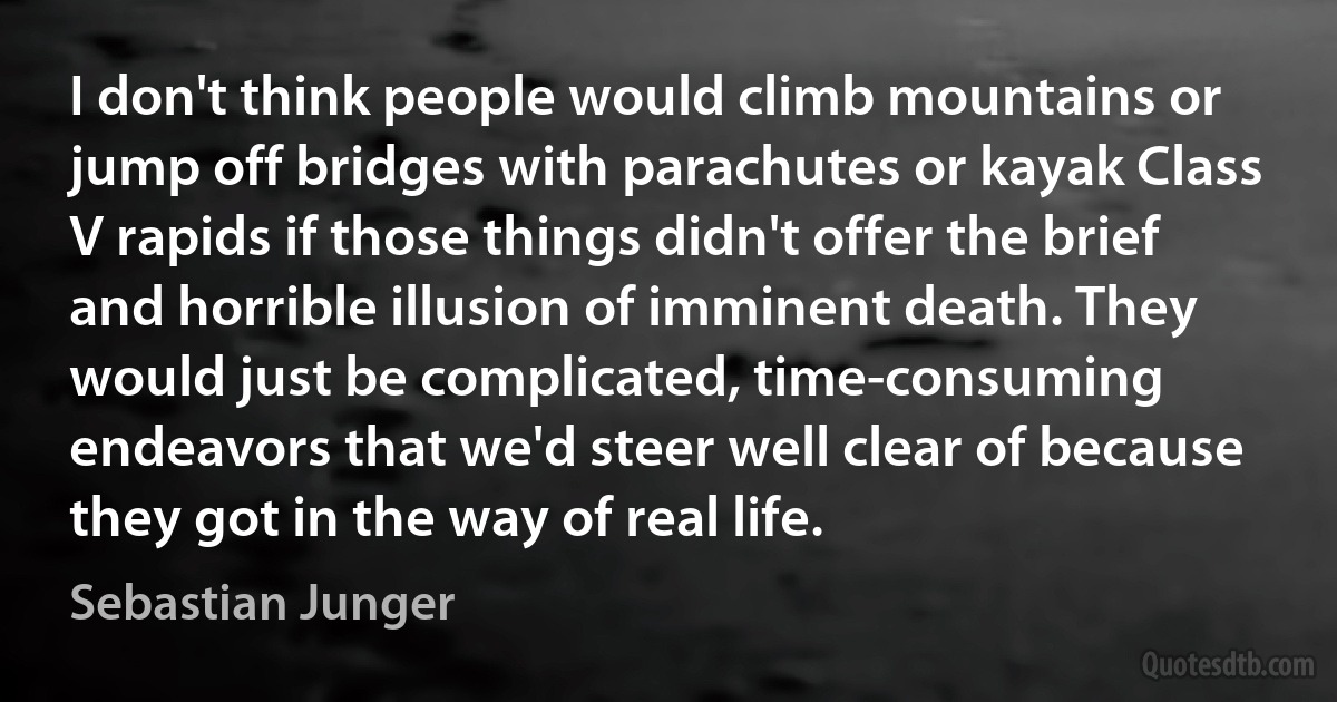 I don't think people would climb mountains or jump off bridges with parachutes or kayak Class V rapids if those things didn't offer the brief and horrible illusion of imminent death. They would just be complicated, time-consuming endeavors that we'd steer well clear of because they got in the way of real life. (Sebastian Junger)