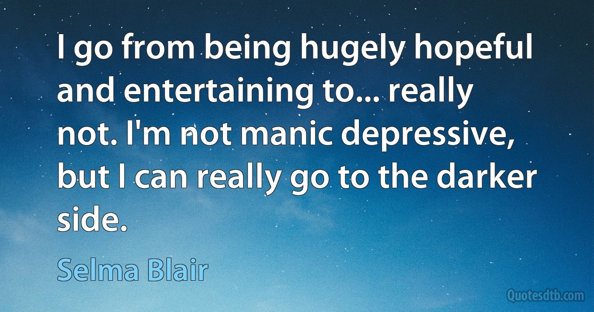 I go from being hugely hopeful and entertaining to... really not. I'm not manic depressive, but I can really go to the darker side. (Selma Blair)