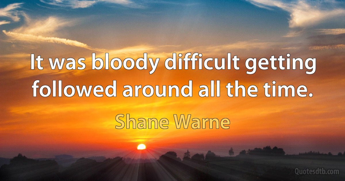 It was bloody difficult getting followed around all the time. (Shane Warne)