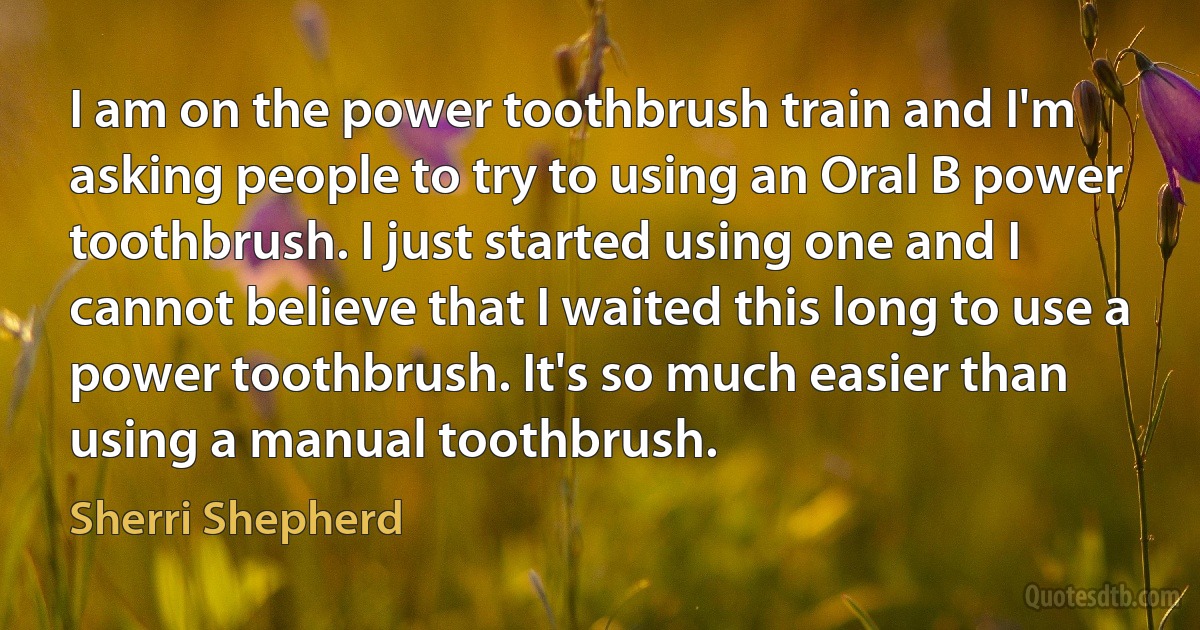 I am on the power toothbrush train and I'm asking people to try to using an Oral B power toothbrush. I just started using one and I cannot believe that I waited this long to use a power toothbrush. It's so much easier than using a manual toothbrush. (Sherri Shepherd)