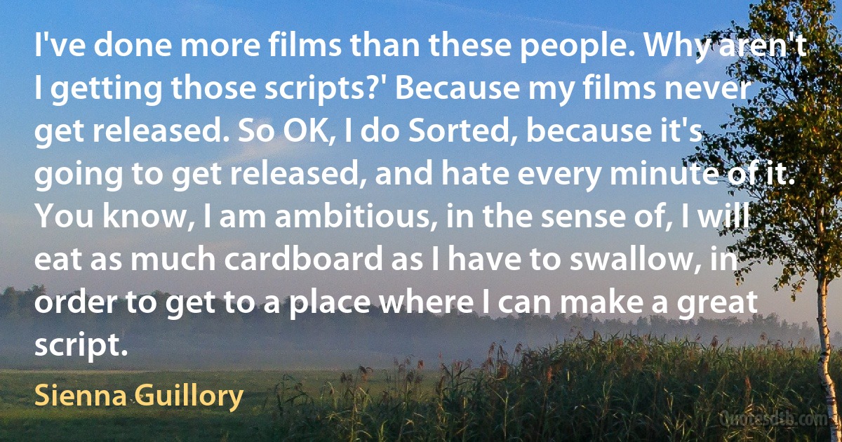 I've done more films than these people. Why aren't I getting those scripts?' Because my films never get released. So OK, I do Sorted, because it's going to get released, and hate every minute of it. You know, I am ambitious, in the sense of, I will eat as much cardboard as I have to swallow, in order to get to a place where I can make a great script. (Sienna Guillory)