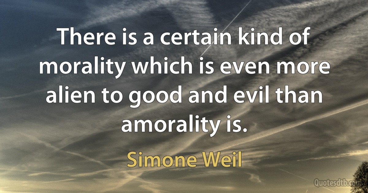 There is a certain kind of morality which is even more alien to good and evil than amorality is. (Simone Weil)