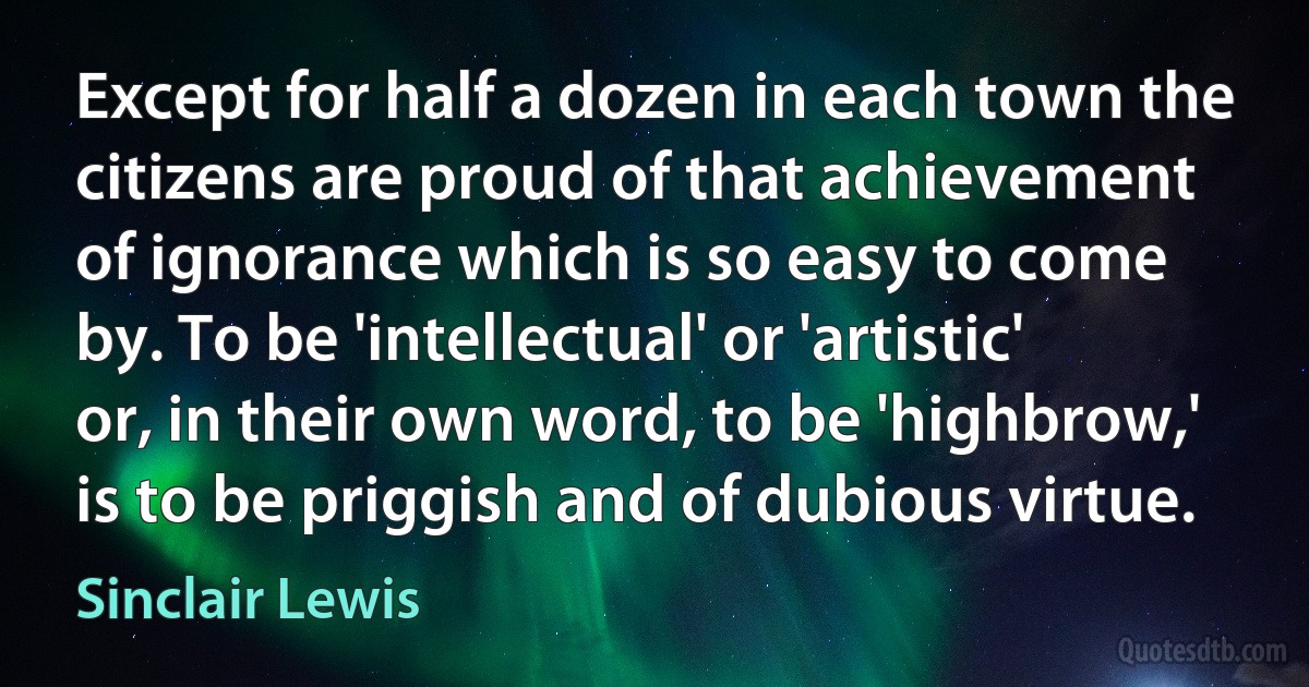 Except for half a dozen in each town the citizens are proud of that achievement of ignorance which is so easy to come by. To be 'intellectual' or 'artistic' or, in their own word, to be 'highbrow,' is to be priggish and of dubious virtue. (Sinclair Lewis)