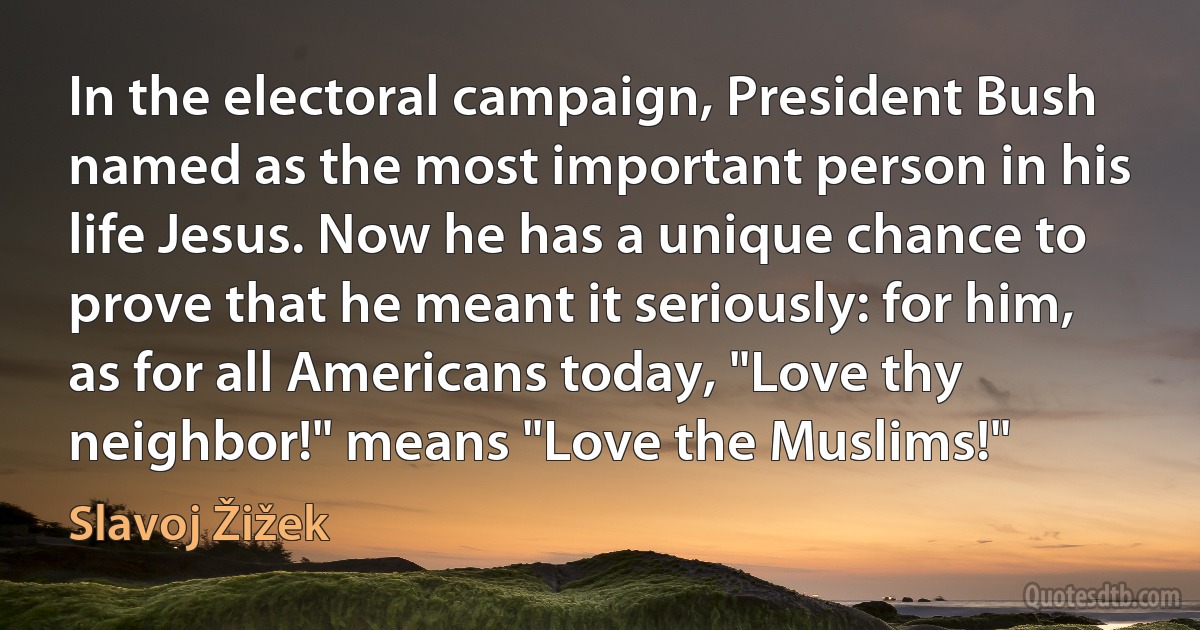 In the electoral campaign, President Bush named as the most important person in his life Jesus. Now he has a unique chance to prove that he meant it seriously: for him, as for all Americans today, "Love thy neighbor!" means "Love the Muslims!" (Slavoj Žižek)