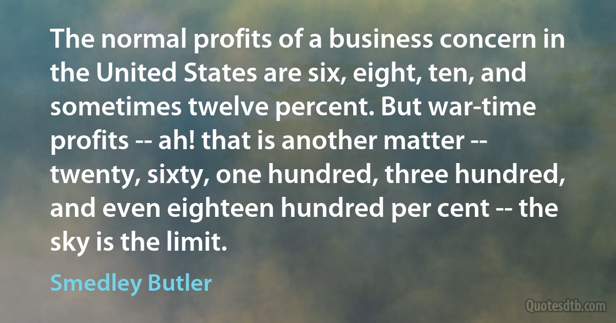 The normal profits of a business concern in the United States are six, eight, ten, and sometimes twelve percent. But war-time profits -- ah! that is another matter -- twenty, sixty, one hundred, three hundred, and even eighteen hundred per cent -- the sky is the limit. (Smedley Butler)