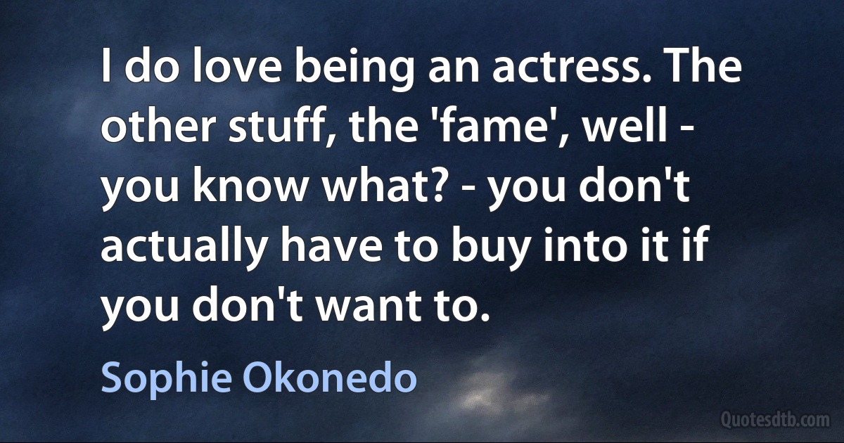 I do love being an actress. The other stuff, the 'fame', well - you know what? - you don't actually have to buy into it if you don't want to. (Sophie Okonedo)