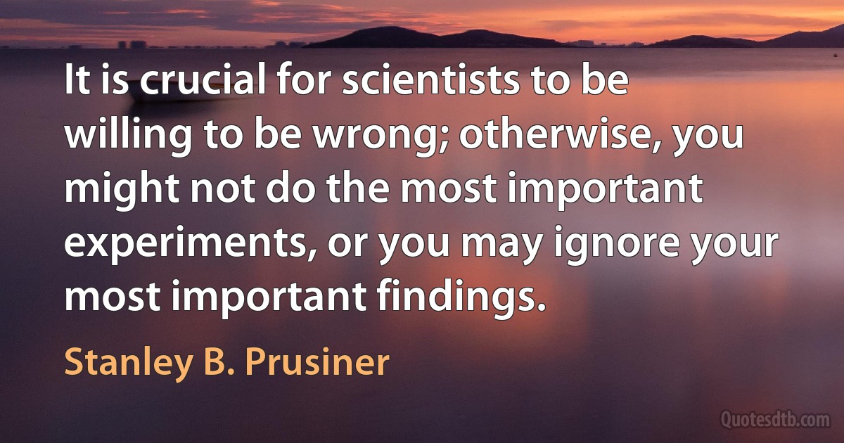 It is crucial for scientists to be willing to be wrong; otherwise, you might not do the most important experiments, or you may ignore your most important findings. (Stanley B. Prusiner)