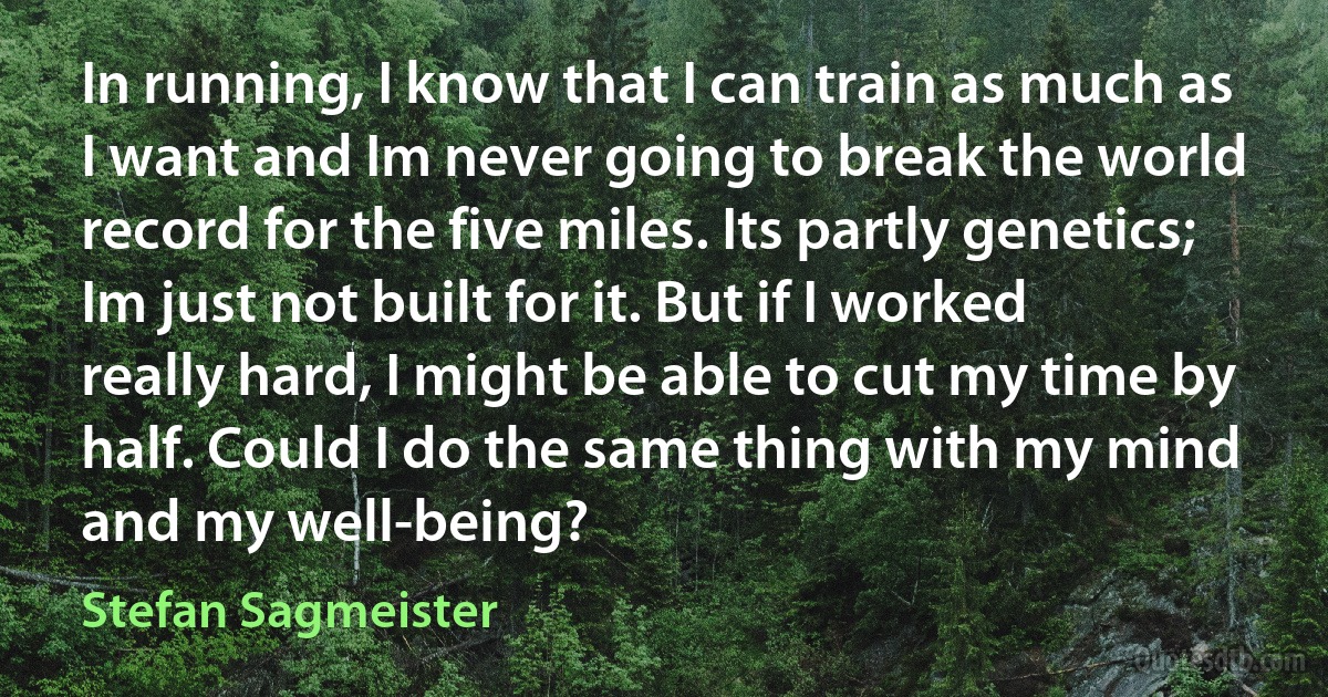 In running, I know that I can train as much as I want and Im never going to break the world record for the five miles. Its partly genetics; Im just not built for it. But if I worked really hard, I might be able to cut my time by half. Could I do the same thing with my mind and my well-being? (Stefan Sagmeister)