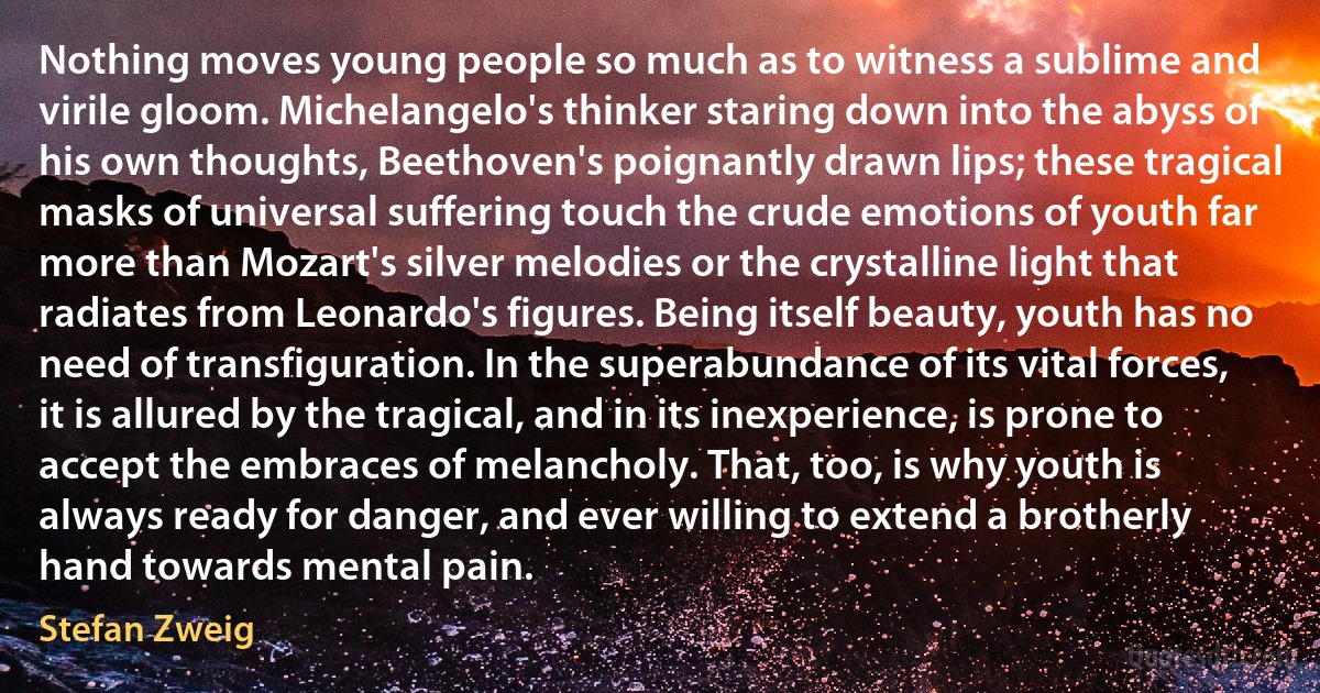 Nothing moves young people so much as to witness a sublime and virile gloom. Michelangelo's thinker staring down into the abyss of his own thoughts, Beethoven's poignantly drawn lips; these tragical masks of universal suffering touch the crude emotions of youth far more than Mozart's silver melodies or the crystalline light that radiates from Leonardo's figures. Being itself beauty, youth has no need of transfiguration. In the superabundance of its vital forces, it is allured by the tragical, and in its inexperience, is prone to accept the embraces of melancholy. That, too, is why youth is always ready for danger, and ever willing to extend a brotherly hand towards mental pain. (Stefan Zweig)