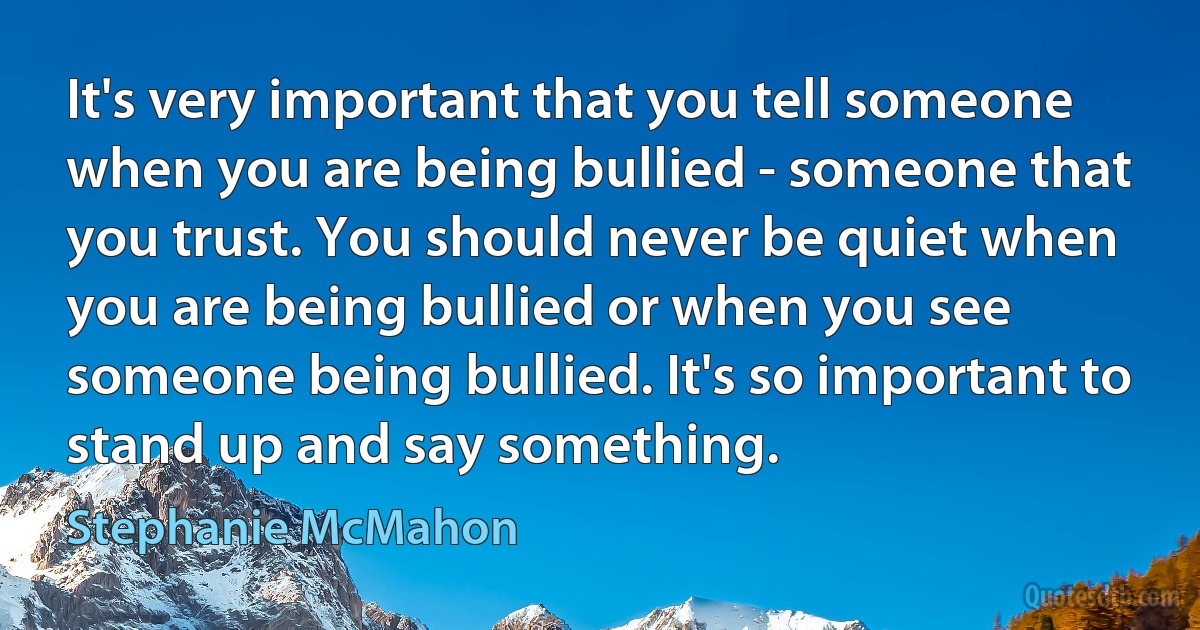 It's very important that you tell someone when you are being bullied - someone that you trust. You should never be quiet when you are being bullied or when you see someone being bullied. It's so important to stand up and say something. (Stephanie McMahon)