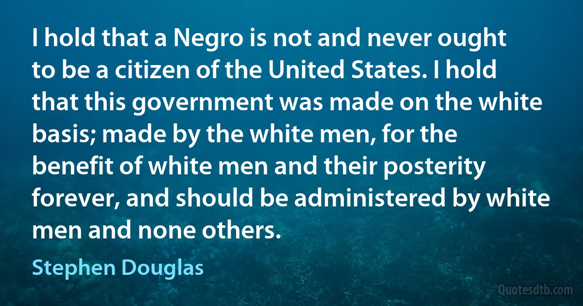 I hold that a Negro is not and never ought to be a citizen of the United States. I hold that this government was made on the white basis; made by the white men, for the benefit of white men and their posterity forever, and should be administered by white men and none others. (Stephen Douglas)