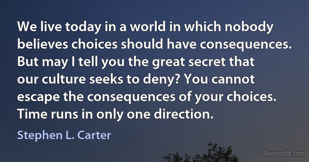 We live today in a world in which nobody believes choices should have consequences. But may I tell you the great secret that our culture seeks to deny? You cannot escape the consequences of your choices. Time runs in only one direction. (Stephen L. Carter)