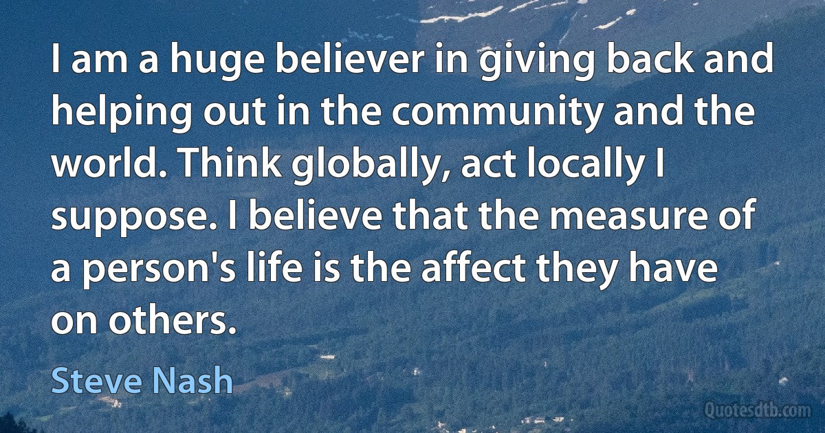 I am a huge believer in giving back and helping out in the community and the world. Think globally, act locally I suppose. I believe that the measure of a person's life is the affect they have on others. (Steve Nash)