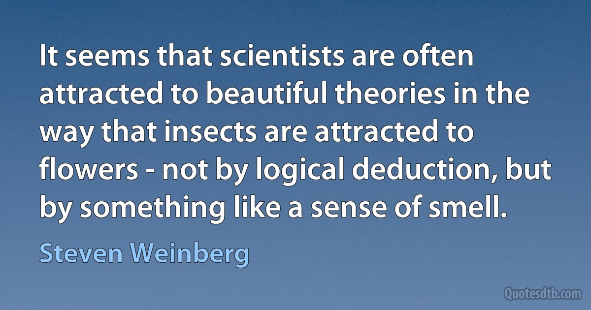 It seems that scientists are often attracted to beautiful theories in the way that insects are attracted to flowers - not by logical deduction, but by something like a sense of smell. (Steven Weinberg)