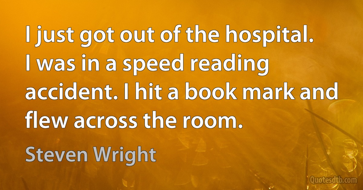 I just got out of the hospital. I was in a speed reading accident. I hit a book mark and flew across the room. (Steven Wright)