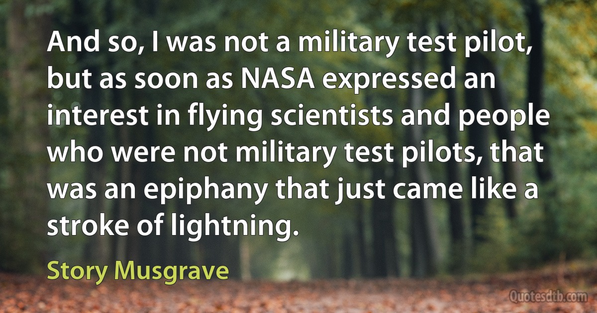 And so, I was not a military test pilot, but as soon as NASA expressed an interest in flying scientists and people who were not military test pilots, that was an epiphany that just came like a stroke of lightning. (Story Musgrave)