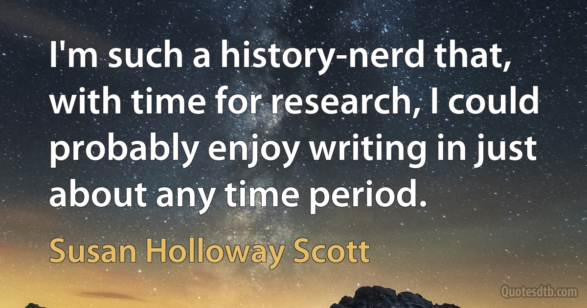 I'm such a history-nerd that, with time for research, I could probably enjoy writing in just about any time period. (Susan Holloway Scott)