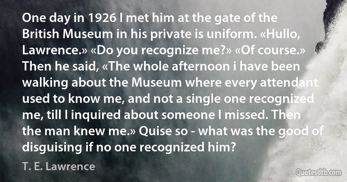 One day in 1926 I met him at the gate of the British Museum in his private is uniform. «Hullo, Lawrence.» «Do you recognize me?» «Of course.» Then he said, «The whole afternoon i have been walking about the Museum where every attendant used to know me, and not a single one recognized me, till I inquired about someone I missed. Then the man knew me.» Quise so - what was the good of disguising if no one recognized him? (T. E. Lawrence)