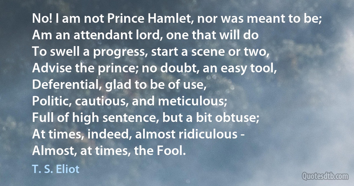 No! I am not Prince Hamlet, nor was meant to be;
Am an attendant lord, one that will do
To swell a progress, start a scene or two,
Advise the prince; no doubt, an easy tool,
Deferential, glad to be of use,
Politic, cautious, and meticulous;
Full of high sentence, but a bit obtuse;
At times, indeed, almost ridiculous -
Almost, at times, the Fool. (T. S. Eliot)