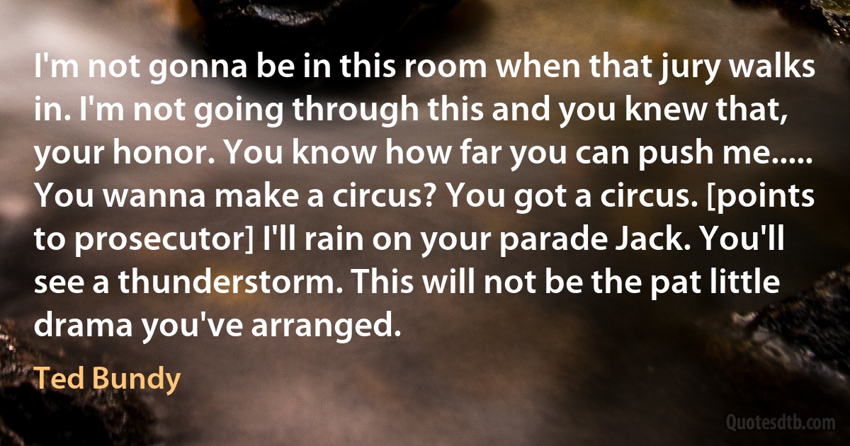 I'm not gonna be in this room when that jury walks in. I'm not going through this and you knew that, your honor. You know how far you can push me..... You wanna make a circus? You got a circus. [points to prosecutor] I'll rain on your parade Jack. You'll see a thunderstorm. This will not be the pat little drama you've arranged. (Ted Bundy)