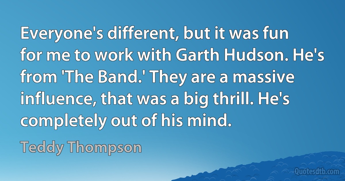 Everyone's different, but it was fun for me to work with Garth Hudson. He's from 'The Band.' They are a massive influence, that was a big thrill. He's completely out of his mind. (Teddy Thompson)