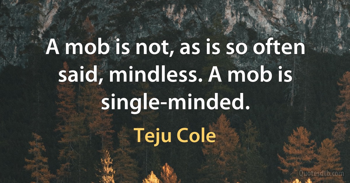 A mob is not, as is so often said, mindless. A mob is single-minded. (Teju Cole)