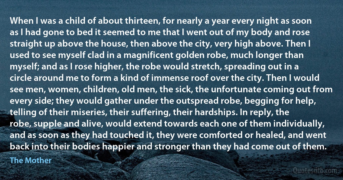 When I was a child of about thirteen, for nearly a year every night as soon as I had gone to bed it seemed to me that I went out of my body and rose straight up above the house, then above the city, very high above. Then I used to see myself clad in a magnificent golden robe, much longer than myself; and as I rose higher, the robe would stretch, spreading out in a circle around me to form a kind of immense roof over the city. Then I would see men, women, children, old men, the sick, the unfortunate coming out from every side; they would gather under the outspread robe, begging for help, telling of their miseries, their suffering, their hardships. In reply, the robe, supple and alive, would extend towards each one of them individually, and as soon as they had touched it, they were comforted or healed, and went back into their bodies happier and stronger than they had come out of them. (The Mother)
