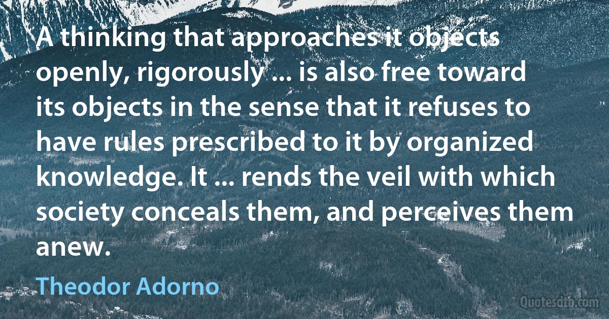 A thinking that approaches it objects openly, rigorously ... is also free toward its objects in the sense that it refuses to have rules prescribed to it by organized knowledge. It ... rends the veil with which society conceals them, and perceives them anew. (Theodor Adorno)