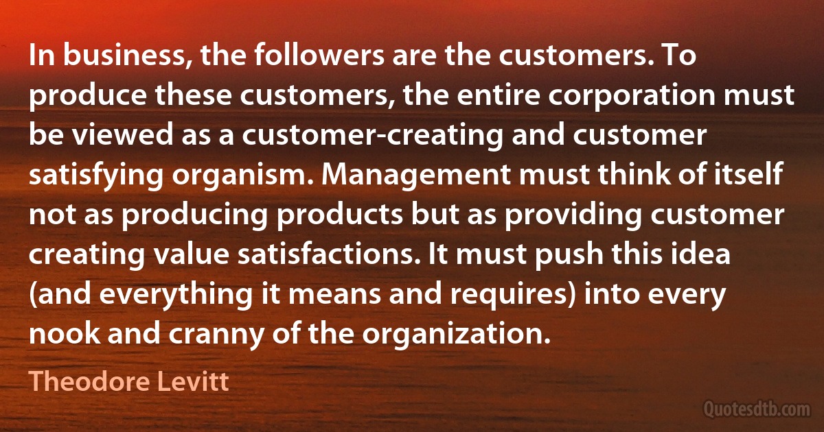 In business, the followers are the customers. To produce these customers, the entire corporation must be viewed as a customer-creating and customer satisfying organism. Management must think of itself not as producing products but as providing customer creating value satisfactions. It must push this idea (and everything it means and requires) into every nook and cranny of the organization. (Theodore Levitt)