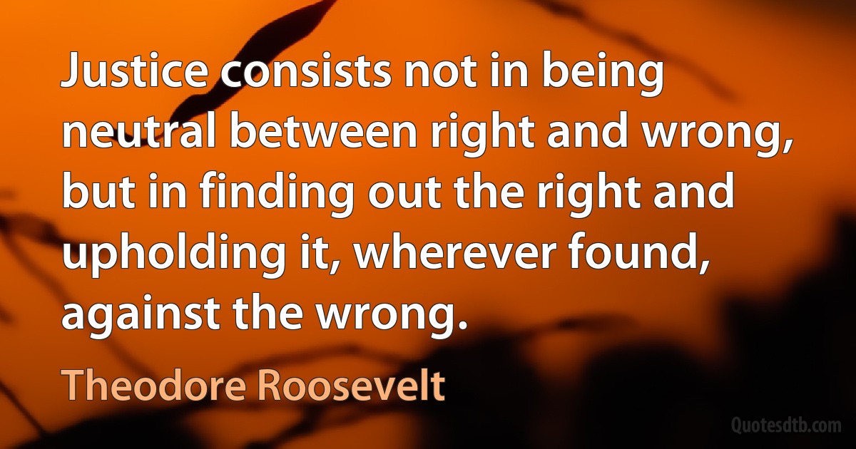 Justice consists not in being neutral between right and wrong, but in finding out the right and upholding it, wherever found, against the wrong. (Theodore Roosevelt)