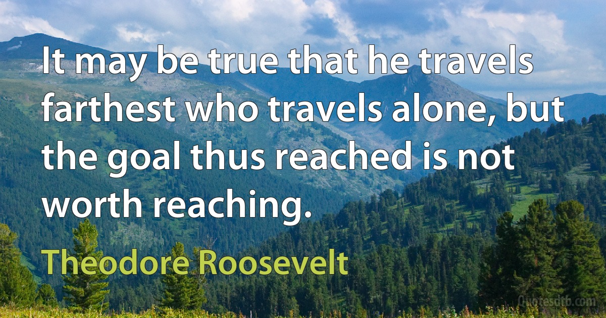 It may be true that he travels farthest who travels alone, but the goal thus reached is not worth reaching. (Theodore Roosevelt)