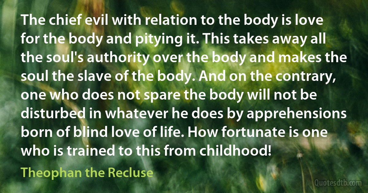 The chief evil with relation to the body is love for the body and pitying it. This takes away all the soul's authority over the body and makes the soul the slave of the body. And on the contrary, one who does not spare the body will not be disturbed in whatever he does by apprehensions born of blind love of life. How fortunate is one who is trained to this from childhood! (Theophan the Recluse)