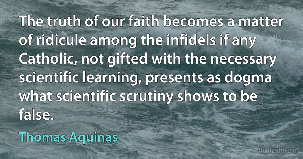 The truth of our faith becomes a matter of ridicule among the infidels if any Catholic, not gifted with the necessary scientific learning, presents as dogma what scientific scrutiny shows to be false. (Thomas Aquinas)