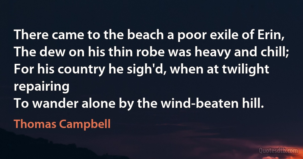 There came to the beach a poor exile of Erin,
The dew on his thin robe was heavy and chill;
For his country he sigh'd, when at twilight repairing
To wander alone by the wind-beaten hill. (Thomas Campbell)