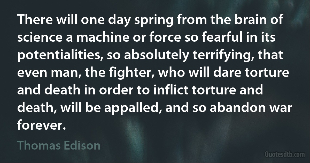 There will one day spring from the brain of science a machine or force so fearful in its potentialities, so absolutely terrifying, that even man, the fighter, who will dare torture and death in order to inflict torture and death, will be appalled, and so abandon war forever. (Thomas Edison)