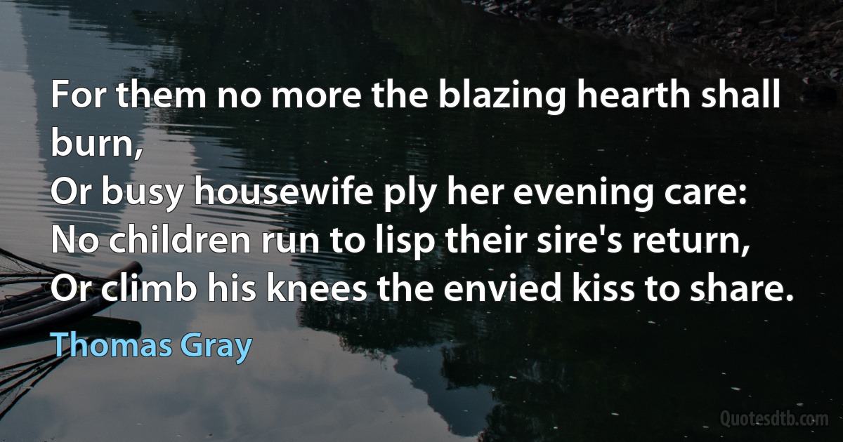 For them no more the blazing hearth shall burn,
Or busy housewife ply her evening care:
No children run to lisp their sire's return,
Or climb his knees the envied kiss to share. (Thomas Gray)