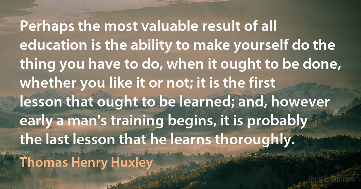 Perhaps the most valuable result of all education is the ability to make yourself do the thing you have to do, when it ought to be done, whether you like it or not; it is the first lesson that ought to be learned; and, however early a man's training begins, it is probably the last lesson that he learns thoroughly. (Thomas Henry Huxley)